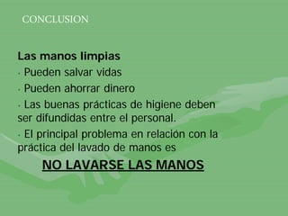 Las manos limpias
• Pueden salvar vidas
• Pueden ahorrar dinero
• Las buenas prácticas de higiene deben
ser difundidas entre el personal.
• El principal problema en relación con la
práctica del lavado de manos es
NO LAVARSE LAS MANOS
CONCLUSION
 
