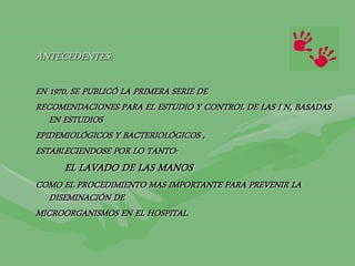 ANTECEDENTES:
EN 1970, SE PUBLICÓ LA PRIMERA SERIE DE
RECOMENDACIONES PARA EL ESTUDIO Y CONTROL DE LAS I N, BASADAS
EN ESTUDIOS
EPIDEMIOLÓGICOS Y BACTERIOLÓGICOS ,
ESTABLECIENDOSE POR LO TANTO:
EL LAVADO DE LAS MANOS
COMO EL PROCEDIMIENTO MAS IMPORTANTE PARA PREVENIR LA
DISEMINACIÓN DE
MICROORGANISMOS EN EL HOSPITAL.
 