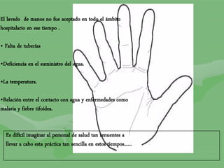 El lavado de manos no fue aceptado en todo el ámbito
hospitalario en ese tiempo .
• Falta de tuberías
•Deficiencia en el suministro del agua.
•La temperatura.
•Relación entre el contacto con agua y enfermedades como
malaria y fiebre tifoidea.
Es difícil imaginar al personal de salud tan renuentes a
llevar a cabo esta práctica tan sencilla en estos tiempos......
 