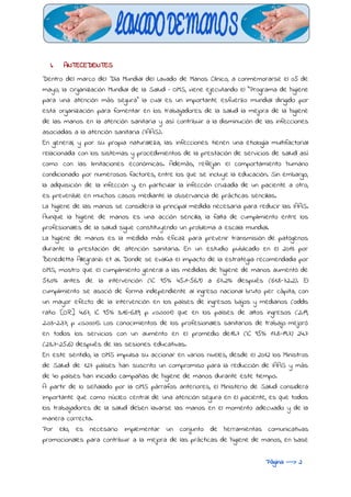  
I. ANTECEDENTES
Dentro del marco del Día Mundial del Lavado de Manos Clínico, a conmemorarse el 05 de
mayo, la Organización Mundial de la Salud – OMS, viene ejecutando el “Programa de higiene
para una atención más segura” la cual es un importante esfuerzo mundial dirigido por
esta organización para fomentar en los trabajadores de la salud la mejora de la higiene
de las manos en la atención sanitaria y así contribuir a la disminución de las infecciones
asociadas a la atención sanitaria (IAAS).
En general, y por su propia naturaleza, las infecciones tienen una etiología multifactorial
relacionada con los sistemas y procedimientos de la prestación de servicios de salud así
como con las limitaciones económicas. Además, reflejan el comportamiento humano
condicionado por numerosos factores, entre los que se incluye la educación. Sin embargo,
la adquisición de la infección y, en particular la infección cruzada de un paciente a otro,
es prevenible en muchos casos mediante la observancia de prácticas sencillas.
La higiene de las manos se considera la principal medida necesaria para reducir las IAAS.
Aunque la higiene de manos es una acción sencilla, la falta de cumplimiento entre los
profesionales de la salud sigue constituyendo un problema a escala mundial.
La higiene de manos es la medida más eficaz para prevenir transmisión de patógenos
durante la prestación de atención sanitaria. En un estudio publicado en el 2013 por
Benedetta Allegranzi et al. Donde se evalúa el impacto de la estrategia recomendada por
OMS, mostro que el cumplimiento general a las medidas de higiene de manos aumentó de
51.0% antes de la intervención (IC 95% 45.1-56.9) a 67.2% después (61.8-72.2). El
cumplimiento se asoció de forma independiente al ingreso nacional bruto per cápita, con
un mayor efecto de la intervención en los países de ingresos bajos y medianos (odds
ratio [OR] 4.67, IC 95% 3.16-6.89; p <0.0001) que en los países de altos ingresos (2.19,
2.03-2.37; p <0.0001). Los conocimientos de los profesionales sanitarios de trabajo mejoró
en todos los servicios con un aumento en el promedio de18.7 (IC 95%: 17.8-19.7) 24.7
(23.7-25.6) después de las sesiones educativas.
En este sentido, la OMS impulsa su accionar en varios niveles, desde el 2012 los Ministros
de Salud de 127 países han suscrito un compromiso para la reducción de IAAS y más
de 40 países han iniciado campañas de higiene de manos durante este tiempo.
A partir de lo señalado por la OMS párrafos anteriores, el Ministerio de Salud considera
importante que como núcleo central de una atención segura en el paciente, es que todos
los trabajadores de la salud deben lavarse las manos en el momento adecuado y de la
manera correcta.
Por ello, es necesario implementar un conjunto de herramientas comunicativas
promocionales para contribuir a la mejora de las prácticas de higiene de manos, en base
Página ---> 2
 
