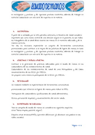  
la investigación y pruebas y de rigurosas pruebas existentes, además de trabajar en
estrecha colaboración con una serie de expertos en la materia.
II. JUSTIFICACIÓN
A partir de lo señalado por la OMS párrafos anteriores, el Ministerio de Salud considera
importante que como núcleo central de una atención segura en el paciente, es que todos
los trabajadores de la salud deben lavarse las manos en el momento adecuado y de la
manera correcta.
Por ello, es necesario implementar un conjunto de herramientas comunicativas
promocionales para contribuir a la mejora de las prácticas de higiene de manos, en base
la investigación y pruebas y de rigurosas pruebas existentes, además de trabajar en
estrecha colaboración con una serie de expertos en la materia.
III. OBJETIVOS Y PÚBLICO OBJETIVO
Contribuir a la generación de prácticas adecuadas para el lavado de manos en los
colaboradores de los establecimientos de salud.
Colaboradores de los establecimientos de salud de Lima Metropolitana y del Callao.
Usuarios/clientes de los EESS y/o IPRESS.
Se propone como mínimo la participación de 10 EESS y/o IPRESS.
IV. METODOLOGÍA
Se realizará mediante la implementación de herramientas comunicativas
promocionales que refuercen la higiene de manos para reducir la IAAS.
Participación de colaboradores (profesionales de salud, administrativo,
técnico, personal de limpieza) y usuarios/clientes del sector salud..
V. ESTRATEGIAS DE EJECUCIÓN
Para la campaña de lavado de manos se considera los siguientes aspectos:
Lema: "Manos limpias, paciente seguro".
Etiqueta virtual #manosLIMPIAS, (permiten diferenciar y/o destacar una palabra en las
redes sociales)
Página ---> 3
 