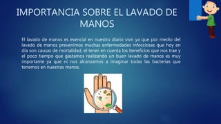 IMPORTANCIA SOBRE EL LAVADO DE
MANOS
El lavado de manos es esencial en nuestro diario vivir ya que por medio del
lavado de manos prevenimos muchas enfermedades infecciosas que hoy en
día son causas de mortalidad, el tener en cuenta los beneficios que nos trae y
el poco tiempo que gastamos realizando un buen lavado de manos es muy
importante ya que ni nos alcanzamos a imaginar todas las bacterias que
tenemos en nuestras manos.
 