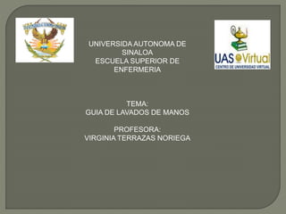 UNIVERSIDA AUTONOMA DE
SINALOA
ESCUELA SUPERIOR DE
ENFERMERIA
TEMA:
GUIA DE LAVADOS DE MANOS
PROFESORA:
VIRGINIA TERRAZAS NORIEGA
 