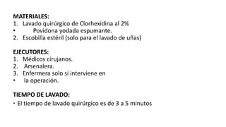 MATERIALES:
1. Lavado quirúrgico de Clorhexidina al 2%
• Povidona yodada espumante.
2. Escobilla estéril (solo para el lavado de uñas)
EJECUTORES:
1. Médicos cirujanos.
2. Arsenalera.
3. Enfermera solo si interviene en
• la operación.
TIEMPO DE LAVADO:
• El tiempo de lavado quirúrgico es de 3 a 5 minutos
 