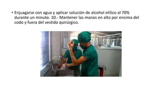 • Enjuagarse con agua y aplicar solución de alcohol etílico al 70%
durante un minuto. 10.- Mantener las manos en alto por encima del
codo y fuera del vestido quirúrgico.
 