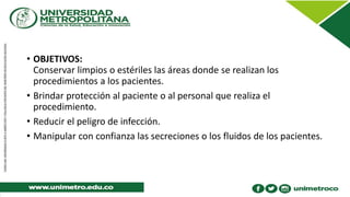 • OBJETIVOS:
Conservar limpios o estériles las áreas donde se realizan los
procedimientos a los pacientes.
• Brindar protección al paciente o al personal que realiza el
procedimiento.
• Reducir el peligro de infección.
• Manipular con confianza las secreciones o los fluidos de los pacientes.
 