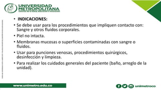 • INDICACIONES:
• Se debe usar para los procedimientos que impliquen contacto con:
Sangre y otros fluidos corporales.
• Piel no intacta.
• Membranas mucosas o superficies contaminadas con sangre o
fluidos.
• Usar para punciones venosas, procedimientos quirúrgicos,
desinfección y limpieza.
• Para realizar los cuidados generales del paciente (baño, arreglo de la
unidad).
 