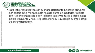 • Para retirar los guantes, con su mano dominante pellizque el guante
por debajo de la muñeca, hale hasta la punta de los dedos, y cójalo
con la mano enguantada; con la mano libre introduzca el dedo índice
en el otro guante y hálelo de tal manera que quede un guante dentro
del otro y deséchelo.
 