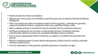 • Realice lavado de manos antiséptico
• Séquese las manos pues la humedad no permite que esta se deslicen fácilmente dentro
del guante.
• Pida a la auxiliar que abra la envoltura externa de los guantes, y extraiga los guantes,
saque el envoltorio interno, colóquelo sobre una superficie limpia y seca.
• Abra cuidadosamente el envoltorio interno tocando solo los extremos externos.
• Verifique la ubicación con la mano no dominante primero, levántelo evitando
contaminarlo, deslice la mano con suavidad halándolo hasta la muñeca.
• Con la mano enguantada estéril introduzca sus dedos en el dobles del puño del otro
guante.
• Deslice cuidadosamente la mano dentro del guante y hálelo hasta la muñeca evitando
siempre contaminarlo.
• Una vez colocados los dos guantes ajústelos para que no queden arrugas.
 