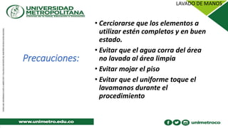 Precauciones:
• Cerciorarse que los elementos a
utilizar estén completos y en buen
estado.
• Evitar que el agua corra del área
no lavada al área limpia
• Evitar mojar el piso
• Evitar que el uniforme toque el
lavamanos durante el
procedimiento
 