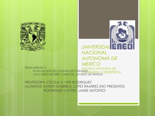 UNIVERSIDAD
NACIONAL
AUTONOMA DE
MEXICO
ESCUELA NACIONAL DE
ENFERMERIA Y OBSTETRICIA
TEMA:UNIDAD 4
• EVALUACION DE CALIDAD DE CUIDADO.
• 4.3.2. INDICADORES CLINICOS, LAVADO DE MANOS
PROFESORA: CECILIA X. VITE RODRIGUEZ
ALUMNOS: KAREN GABRIELA LOPEZ RAMIREZ (NO PRESENTÓ)
RODRIGUEZ CASTRO JAIME ALFONSO
 