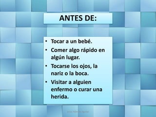 ANTES DE:
• Tocar a un bebé.
• Comer algo rápido en
algún lugar.
• Tocarse los ojos, la
nariz o la boca.
• Visitar a alguien
enfermo o curar una
herida.
Jesús Alberto Aguilar
 