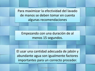 Para maximizar la efectividad del lavado
de manos se deben tomar en cuenta
algunas recomendaciones
Empezando con una duración de al
menos 15 segundos.
El usar una cantidad adecuada de jabón y
abundante agua son igualmente factores
importantes para un correcto proceder.
Jesús Alberto Aguilar
 