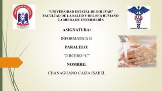 “UNIVERSIDAD ESTATAL DE BOLÍVAR”
FACULTAD DE LA SALUD Y DEL SER HUMANO
CARRERA DE ENFERMERÍA
ASIGNATURA:
INFORMATICA II
PARALELO:
TERCERO “C”
NOMBRE:
CHANAGUANO CAIZA ISABEL
 