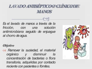
Es el lavado de manos a través de la
fricción, con una solución
antimicrobiana seguido de enjuague
al chorro deagua.
Objetivo
 Remover la suciedad, el material
orgánico y disminuir la
concentración de bacterias o flora
transitoria, adquiridas por contacto
recienteconpacienteso fómites.
LAVADOANTISÉPTICOO CLÍNICODE
MANOS
 