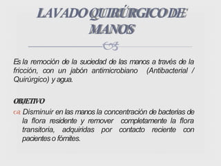 Es la remoción de la suciedad de las manos a través de la
fricción, con un jabón antimicrobiano (Antibacterial /
Quirúrgico) y agua.
OBJETIVO
 Disminuir en las manos la concentración de bacterias de
la flora residente y remover completamente la flora
transitoria, adquiridas por contacto reciente con
pacienteso fómites.
LAVADOQUIRÚRGICODE
MANOS

 