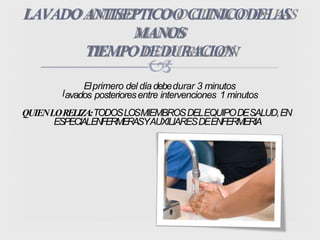 
LAVADOANTISEPTICOO CLINICODELAS
MANOS
TIEMPODEDURACION
l
Elprimero del díadebedurar 3 minutos
avados posterioresentre intervenciones 1 minutos
QUIENLORELIZA:TODOSLOSMIEMBROSDELEQUIPODESALUD,EN
ESPECIALENFERMERASYAUXILIARESDEENFERMERIA
 