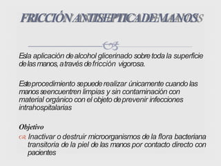 Esla aplicación dealcohol glicerinado sobretodala superficie
delasmanos,atravésdefricción vigorosa.
Esteprocedimiento sepuederealizar únicamente cuando las
manosseencuentren limpias y sin contaminación con
material orgánico con el objeto deprevenir infecciones
intrahospitalarias
Objetivo
 Inactivar o destruir microorganismos de la flora bacteriana
transitoria de la piel de las manos por contacto directo con
pacientes
FRICCIÓNANTISEPTICADEMANOS
 