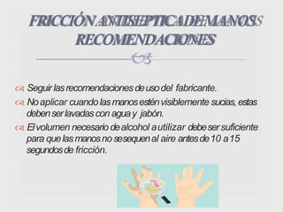 Seguirlasrecomendacionesdeusodel fabricante.
 Noaplicar cuandolasmanosesténvisiblemente sucias,estas
debenserlavadascon aguay jabón.
 Elvolumen necesariodealcohol autilizar debesersuficiente
para quelasmanosno sesequenal aire antesde10 a15
segundosde fricción.
FRICCIÓNANTISEPTICADEMANOS
RECOMENDACIONES

 