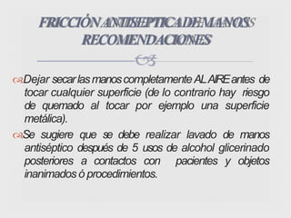 Dejar secarlasmanoscompletamenteALAIREantes de
tocar cualquier superficie (de lo contrario hay riesgo
de quemado al tocar por ejemplo una superficie
metálica).
Se sugiere que se debe realizar lavado de manos
antiséptico después de 5 usos de alcohol glicerinado
posteriores a contactos con pacientes y objetos
inanimados ó procedimientos.
FRICCIÓNANTISEPTICADEMANOS
RECOMENDACIONES

 