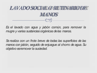 
Es el lavado con agua y jabón común, para remover la
mugre y varias sustanciasorgánicas delas manos.
Serealiza con un frote breve de todas las superficies de las
manos con jabón, seguido de enjuague al chorro de agua. Su
objetivo esremover la suciedad.
LAVADOSOCIALO RUTINARIODE
MANOS
 