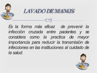 Es la forma más eficaz de prevenir la
infección cruzada entre pacientes y se
considera como la practica de mayor
importancia para reducir la transmisión de
infecciones en las instituciones al cuidado de
la salud.
LAVADODEMANOS

 