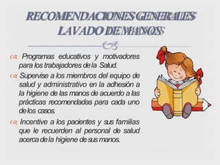 
 Programas educativos y motivadores
para lostrabajadores dela Salud.
 Supervise a los miembros del equipo de
salud y administrativo en la adhesión a
la higiene de las manos de acuerdo a las
prácticas recomendadas para cada uno
delos casos.
 Incentive a los pacientes y sus familias
que le recuerden al personal de salud
acercadela higiene desusmanos.
RECOMENDACIONESGENERALES
LAVADODEMANOS
 