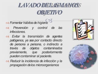  Fomentar hábitosdehigiene.
 Prevención y control de las
infecciones.
 Evitar la transmisión de agentes
patógenos, ya sea por contacto directo
de persona a persona, o indirecto a
través de objetos contaminados
previamente, que posteriormente
puedencontaminar al paciente.
 Reducir la incidencia de infección y la
propagación delos microorganismos
LAVADODELASMANOS
OBJETIVO
 