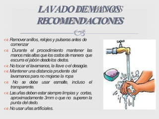  Removeranillos, relojesy pulseras antes de
comenzar
 Durante el procedimiento mantener las
manosmásaltasqueloscodosdemanera que
escurrael jabón desdelos dedos.
 Notocar el lavamanos,la llave oel desagüe.
 Mantener una distancia prudente del
lavamanospara no mojarse la ropa
 No se debe usar esmalte, incluso el
transparente.
 Lasuñasdebenestarsiemprelimpias y cortas,
aproximadamente 3mm o que no superen la
punta deldedo.
 Nousaruñasartificiales.
LAVADODEMANOS
RECOMENDACIONES
 