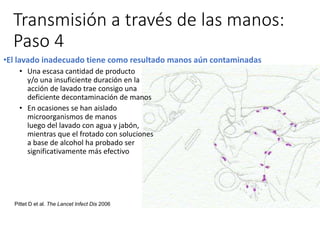 Transmisión a través de las manos:
Paso 4
•El lavado inadecuado tiene como resultado manos aún contaminadas
• Una escasa cantidad de producto
y/o una insuficiente duración en la
acción de lavado trae consigo una
deficiente decontaminación de manos
• En ocasiones se han aislado
microorganismos de manos
luego del lavado con agua y jabón,
mientras que el frotado con soluciones
a base de alcohol ha probado ser
significativamente más efectivo
Pittet D et al. The Lancet Infect Dis 2006
 