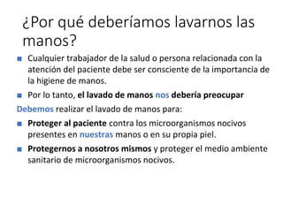 ¿Por qué deberíamos lavarnos las
manos?
■ Cualquier trabajador de la salud o persona relacionada con la
atención del paciente debe ser consciente de la importancia de
la higiene de manos.
■ Por lo tanto, el lavado de manos nos debería preocupar
Debemos realizar el lavado de manos para:
■ Proteger al paciente contra los microorganismos nocivos
presentes en nuestras manos o en su propia piel.
■ Protegernos a nosotros mismos y proteger el medio ambiente
sanitario de microorganismos nocivos.
 