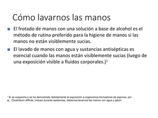 Cómo lavarnos las manos
■ El frotado de manos con una solución a base de alcohol es el
método de rutina preferido para la higiene de manos si las
manos no están visiblemente sucias.
■ El lavado de manos con agua y sustancias antisépticas es
esencial cuando las manos están visiblemente sucias (luego de
una exposición visible a fluidos corporales.)1
1 Si se sospecha o se ha demostrado debidamente la exposición a organismos formadores de esporas, por
ej. .Clostridium difficile, incluso durante epidemias, debemos lavarnos las manos con agua y jabón
 