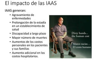 El impacto de las IAAS
IAAS generan:
• Agravamiento de
enfermedades
• Prolongación de la estadía
en un establecimiento de
salud
• Discapacidad a largo plazo
• Mayor número de muertes
• Aumentos de los costos
personales en los pacientes
y sus familias
• Aumento adicional en los
costos hospitalarios.
Manos sucias…
El costo humano
 