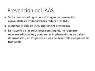 Prevención del IAAS
■ Se ha demostrado que las estrategias de prevención
convalidadas y estandarizadas reducen las IAAS
■ Al menos el 50% de IAAS podrían ser prevenidas
■ La mayoría de las soluciones son simples, no requieren
recursos adicionales y pueden ser implementadas en países
desarrollados, en los países en vías de desarrollo y en países de
transición.
 