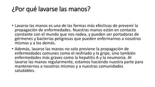 ¿Por qué lavarse las manos?
• Lavarse las manos es una de las formas más efectivas de prevenir la
propagación de enfermedades. Nuestras manos están en contacto
constante con el mundo que nos rodea, y pueden ser portadoras de
gérmenes y bacterias peligrosas que pueden enfermarnos a nosotros
mismos y a los demás.
• Además, lavarse las manos no solo previene la propagación de
enfermedades comunes como el resfriado y la gripe, sino también
enfermedades más graves como la hepatitis A y la neumonía. Al
lavarse las manos regularmente, estamos haciendo nuestra parte para
mantenernos a nosotros mismos y a nuestras comunidades
saludables.
 