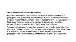 • ¿Cuándo debemos lavarnos las manos?
• Es importante lavarse las manos en diversas situaciones para evitar la
propagación de gérmenes y enfermedades. Algunos momentos clave son
después de usar el baño, antes de comer o preparar alimentos, después de
tocar superficies comunes como manijas de puertas o barandillas, y
después de estar en contacto con alguien que esté enfermo.
• También es importante lavarse las manos cuando se trabaja con alimentos
crudos, al cambiar pañales o limpiar a un niño pequeño, y después de toser
o estornudar. Lavarse las manos regularmente puede prevenir la
propagación de enfermedades y mantener una buena higiene personal.
 