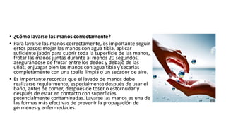• ¿Cómo lavarse las manos correctamente?
• Para lavarse las manos correctamente, es importante seguir
estos pasos: mojar las manos con agua tibia, aplicar
suficiente jabón para cubrir toda la superficie de las manos,
frotar las manos juntas durante al menos 20 segundos,
asegurándose de frotar entre los dedos y debajo de las
uñas, enjuagar bien las manos con agua tibia y secarlas
completamente con una toalla limpia o un secador de aire.
• Es importante recordar que el lavado de manos debe
realizarse regularmente, especialmente después de usar el
baño, antes de comer, después de toser o estornudar y
después de estar en contacto con superficies
potencialmente contaminadas. Lavarse las manos es una de
las formas más efectivas de prevenir la propagación de
gérmenes y enfermedades.
 