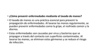 • ¿Cómo prevenir enfermedades mediante el lavado de manos?
• El lavado de manos es una práctica esencial para prevenir la
propagación de enfermedades. Al lavarse las manos regularmente, se
pueden prevenir enfermedades como la gripe, el resfriado común y la
diarrea.
• Estas enfermedades son causadas por virus y bacterias que se
propagan a través del contacto con superficies contaminadas. Al
lavarse las manos, se eliminan estos gérmenes y se reduce el riesgo
de infección.
 