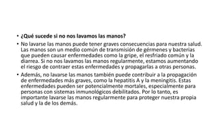 • ¿Qué sucede si no nos lavamos las manos?
• No lavarse las manos puede tener graves consecuencias para nuestra salud.
Las manos son un medio común de transmisión de gérmenes y bacterias
que pueden causar enfermedades como la gripe, el resfriado común y la
diarrea. Si no nos lavamos las manos regularmente, estamos aumentando
el riesgo de contraer estas enfermedades y propagarlas a otras personas.
• Además, no lavarse las manos también puede contribuir a la propagación
de enfermedades más graves, como la hepatitis A y la meningitis. Estas
enfermedades pueden ser potencialmente mortales, especialmente para
personas con sistemas inmunológicos debilitados. Por lo tanto, es
importante lavarse las manos regularmente para proteger nuestra propia
salud y la de los demás.
 