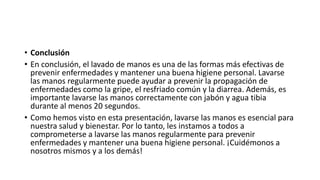 • Conclusión
• En conclusión, el lavado de manos es una de las formas más efectivas de
prevenir enfermedades y mantener una buena higiene personal. Lavarse
las manos regularmente puede ayudar a prevenir la propagación de
enfermedades como la gripe, el resfriado común y la diarrea. Además, es
importante lavarse las manos correctamente con jabón y agua tibia
durante al menos 20 segundos.
• Como hemos visto en esta presentación, lavarse las manos es esencial para
nuestra salud y bienestar. Por lo tanto, les instamos a todos a
comprometerse a lavarse las manos regularmente para prevenir
enfermedades y mantener una buena higiene personal. ¡Cuidémonos a
nosotros mismos y a los demás!
 