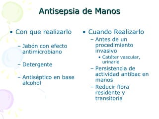 Antisepsia de Manos Con que realizarlo Jabón con efecto antimicrobiano Detergente Antiséptico en base alcohol Cuando Realizarlo Antes de un procedimiento invasivo Catéter vascular, urinario Persistencia de actividad antibac en manos  Reducir flora residente y transitoria 