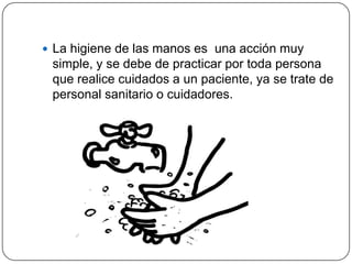  La higiene de las manos es una acción muy
 simple, y se debe de practicar por toda persona
 que realice cuidados a un paciente, ya se trate de
 personal sanitario o cuidadores.
 