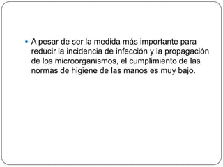  A pesar de ser la medida más importante para
 reducir la incidencia de infección y la propagación
 de los microorganismos, el cumplimiento de las
 normas de higiene de las manos es muy bajo.
 