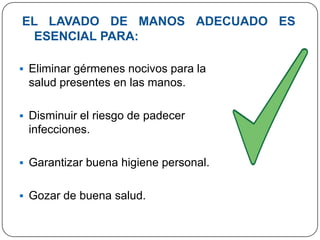 EL LAVADO DE MANOS ADECUADO ES
 ESENCIAL PARA:

 Eliminar gérmenes nocivos para la
 salud presentes en las manos.

 Disminuir el riesgo de padecer
 infecciones.

 Garantizar buena higiene personal.


 Gozar de buena salud.
 