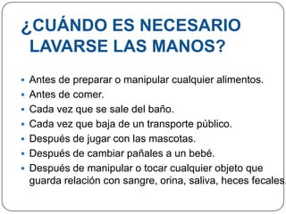 ¿CUÁNDO ES NECESARIO
 LAVARSE LAS MANOS?
 Antes de preparar o manipular cualquier alimentos.
 Antes de comer.
 Cada vez que se sale del baño.
 Cada vez que baja de un transporte público.
 Después de jugar con las mascotas.
 Después de cambiar pañales a un bebé.
 Después de manipular o tocar cualquier objeto que
 guarda relación con sangre, orina, saliva, heces fecales.
 