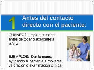 CUANDO? Limpia tus manos
antes de tocar o acercarte a
el/ella-


EJEMPLOS: Dar la mano,
ayudando al paciente a moverse,
valoración o exanimación clínica.
 