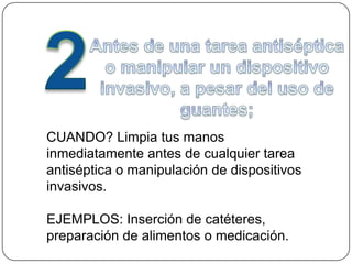 CUANDO? Limpia tus manos
inmediatamente antes de cualquier tarea
antiséptica o manipulación de dispositivos
invasivos.

EJEMPLOS: Inserción de catéteres,
preparación de alimentos o medicación.
 