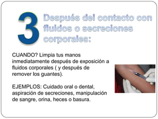 CUANDO? Limpia tus manos
inmediatamente después de exposición a
fluidos corporales ( y después de
remover los guantes).

EJEMPLOS: Cuidado oral o dental,
aspiración de secreciones, manipulación
de sangre, orina, heces o basura.
 