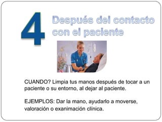CUANDO? Limpia tus manos después de tocar a un
paciente o su entorno, al dejar al paciente.

EJEMPLOS: Dar la mano, ayudarlo a moverse,
valoración o exanimación clínica.
 