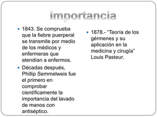  1843. Se comprueba
                             1878.- “Teoría de los
  que la fiebre puerperal
                              gérmenes y su
  se transmite por medio
                              aplicación en la
  de los médicos y
                              medicina y cirugía”
  enfermeras que
                              Louis Pasteur.
  atendían a enfermos.
 Décadas después,
  Phillip Semmelweis fue
  el primero en
  comprobar
  científicamente la
  importancia del lavado
  de manos con
  antiséptico.
 